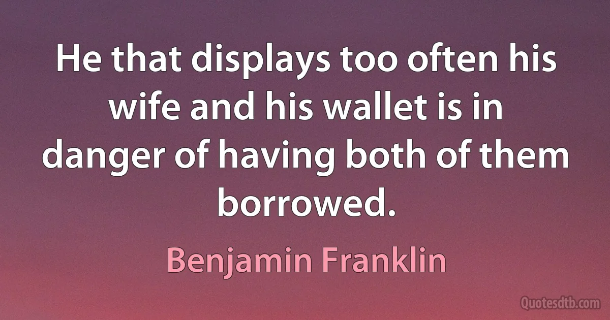 He that displays too often his wife and his wallet is in danger of having both of them borrowed. (Benjamin Franklin)