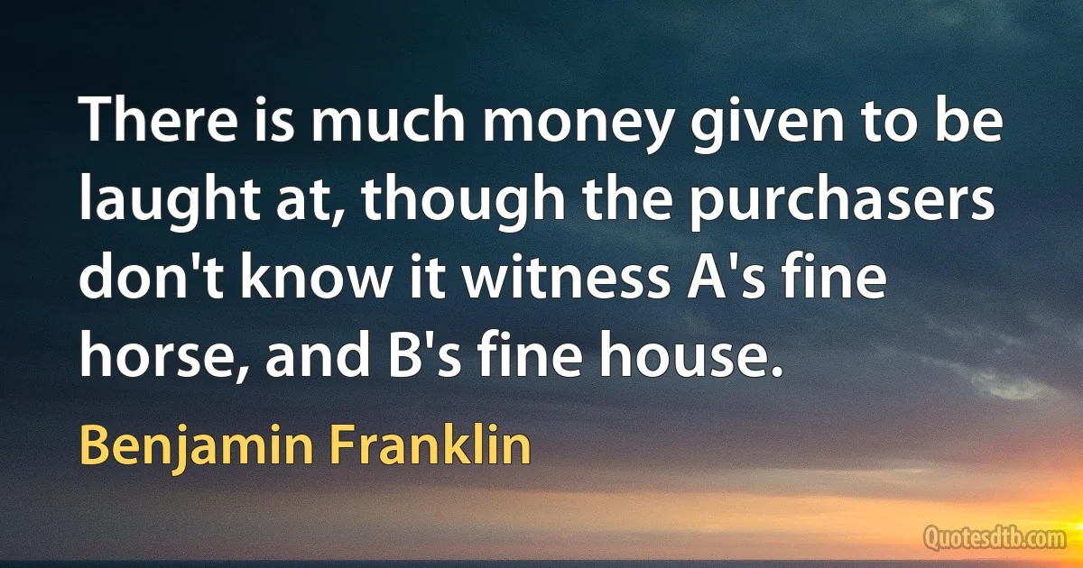 There is much money given to be laught at, though the purchasers don't know it witness A's fine horse, and B's fine house. (Benjamin Franklin)