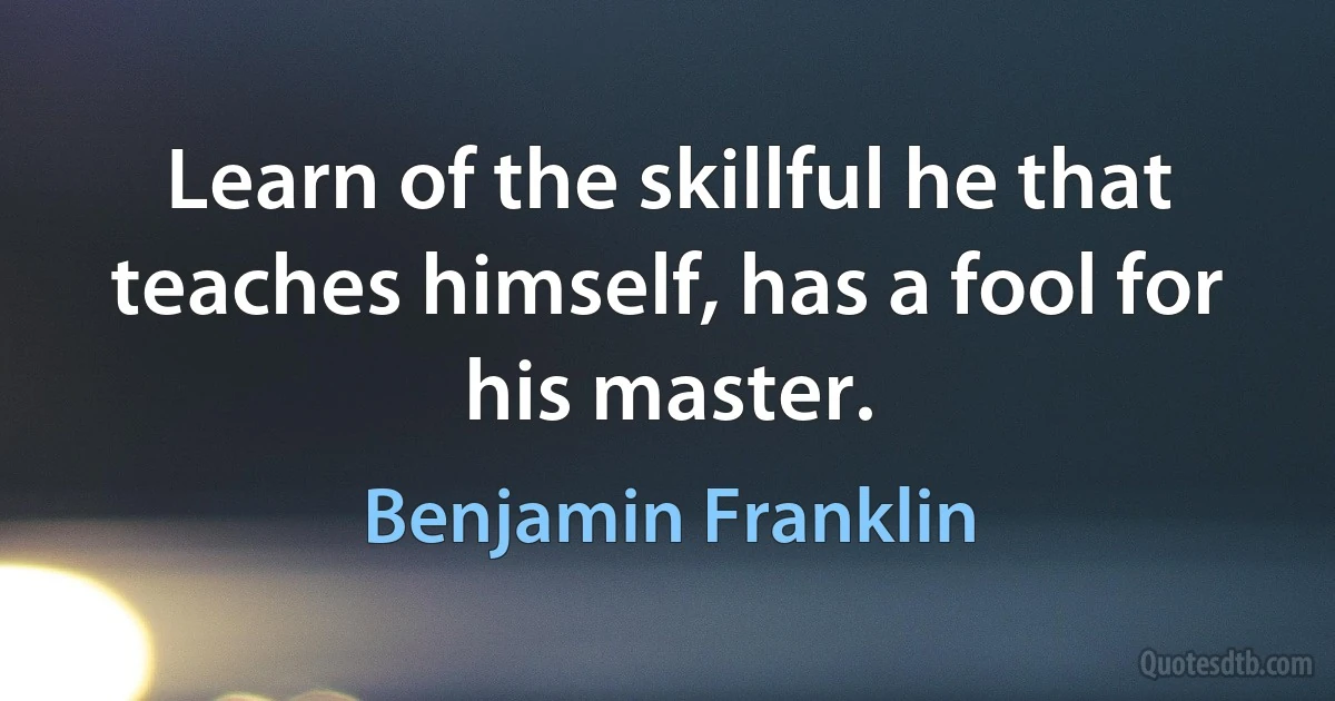 Learn of the skillful he that teaches himself, has a fool for his master. (Benjamin Franklin)