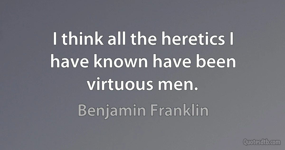 I think all the heretics I have known have been virtuous men. (Benjamin Franklin)