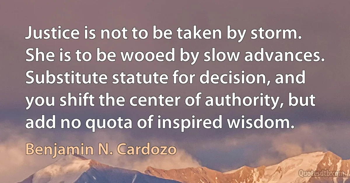 Justice is not to be taken by storm. She is to be wooed by slow advances. Substitute statute for decision, and you shift the center of authority, but add no quota of inspired wisdom. (Benjamin N. Cardozo)