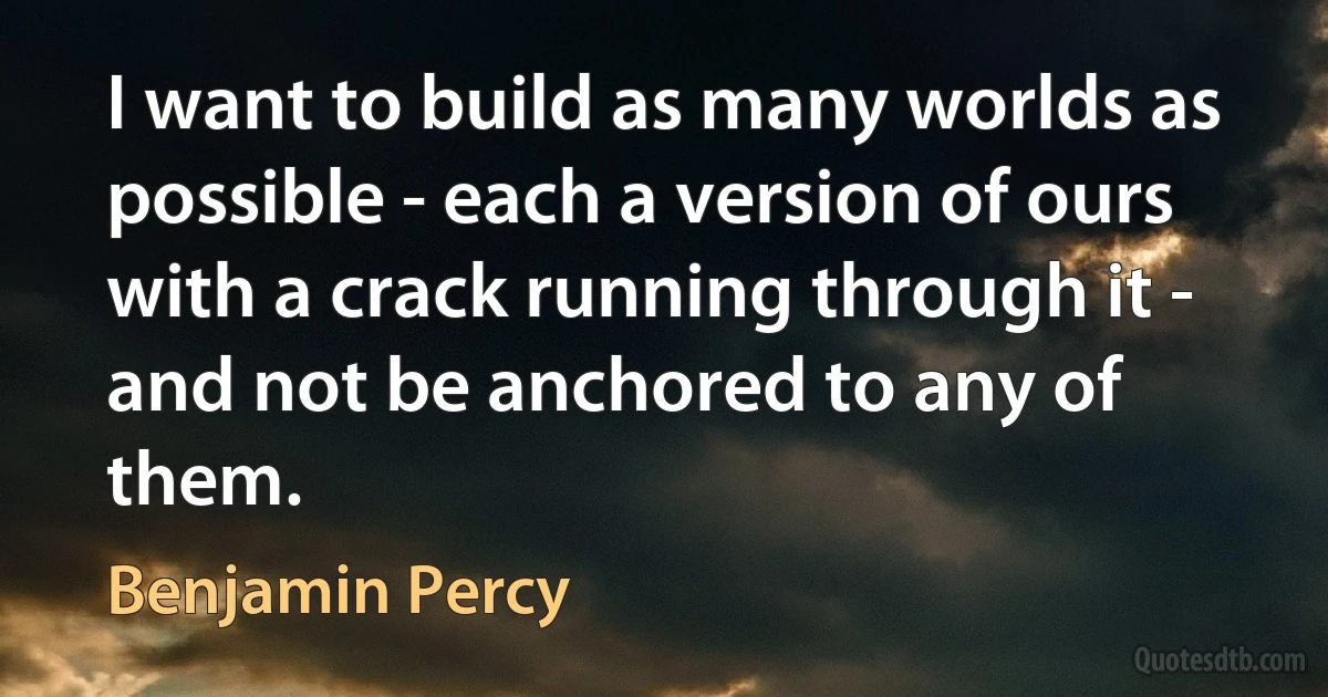 I want to build as many worlds as possible - each a version of ours with a crack running through it - and not be anchored to any of them. (Benjamin Percy)