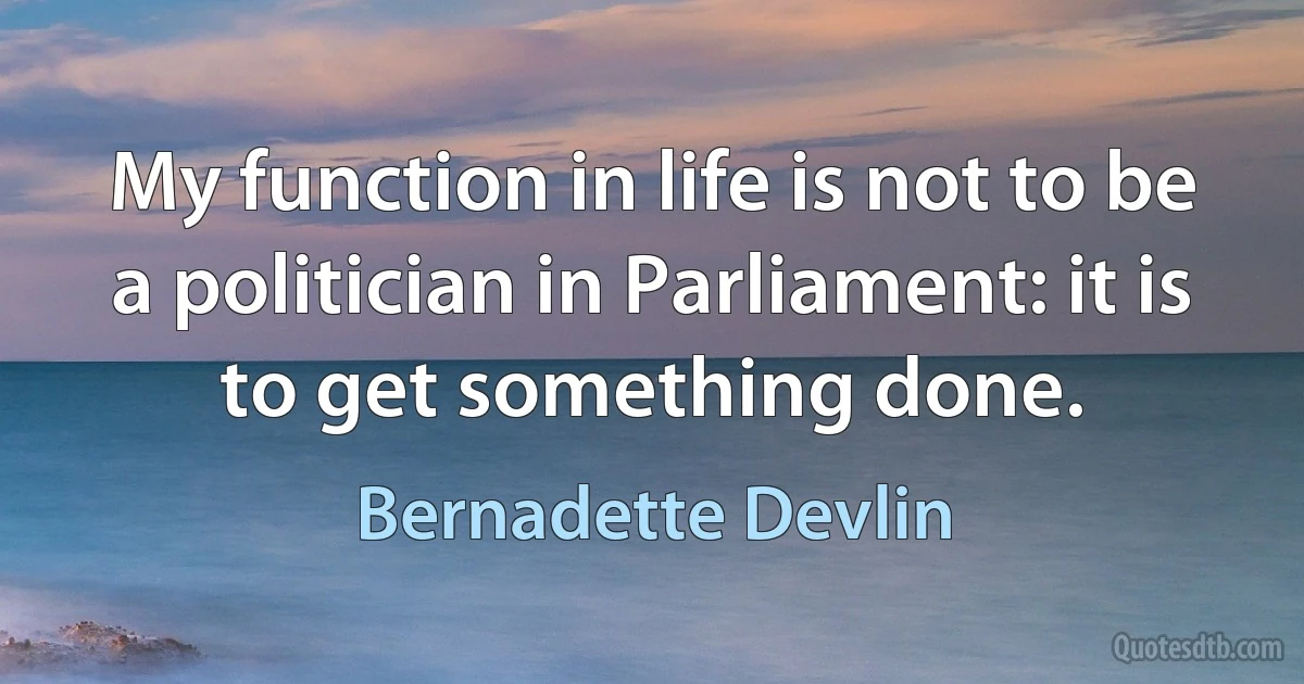 My function in life is not to be a politician in Parliament: it is to get something done. (Bernadette Devlin)