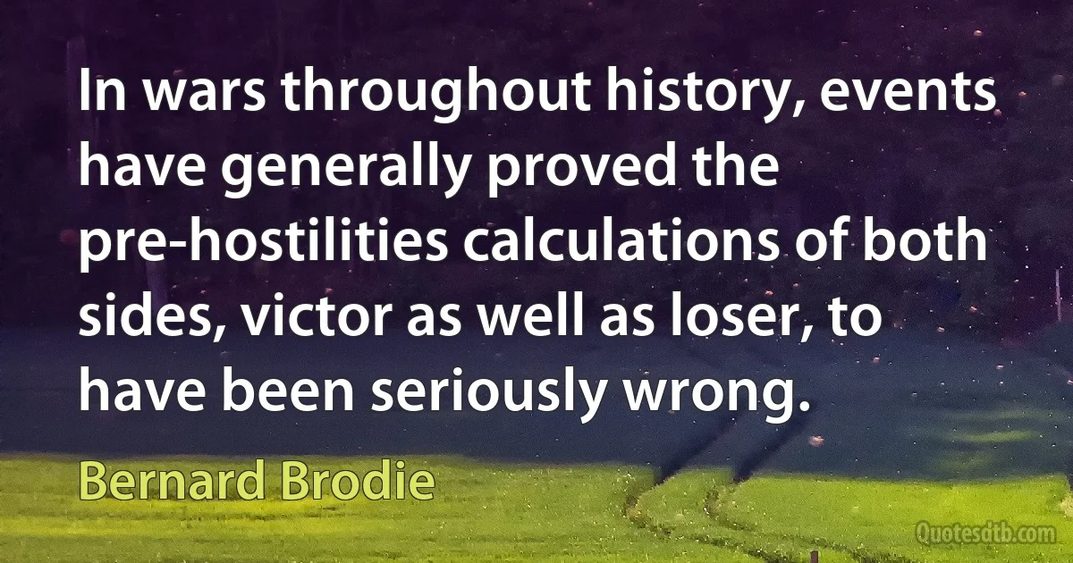 In wars throughout history, events have generally proved the pre-hostilities calculations of both sides, victor as well as loser, to have been seriously wrong. (Bernard Brodie)