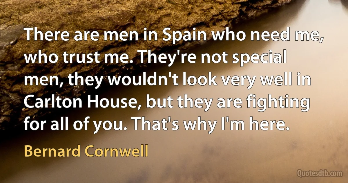 There are men in Spain who need me, who trust me. They're not special men, they wouldn't look very well in Carlton House, but they are fighting for all of you. That's why I'm here. (Bernard Cornwell)