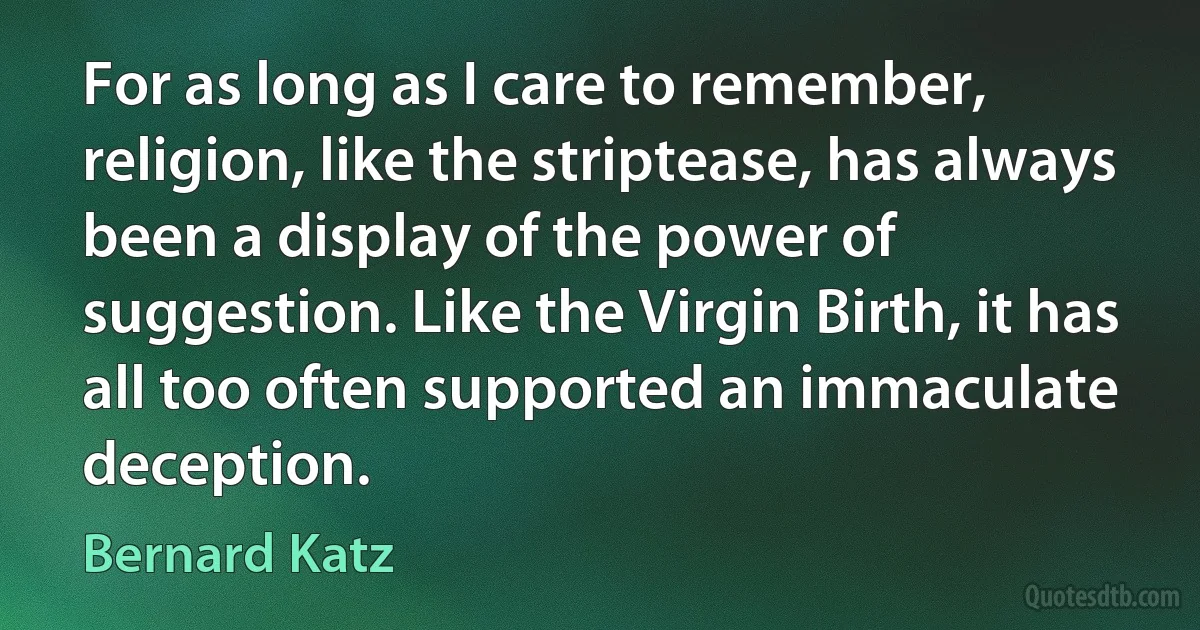 For as long as I care to remember, religion, like the striptease, has always been a display of the power of suggestion. Like the Virgin Birth, it has all too often supported an immaculate deception. (Bernard Katz)