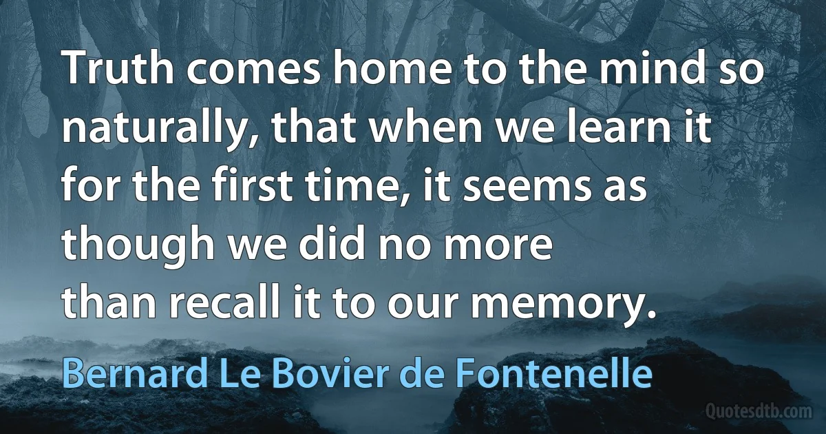 Truth comes home to the mind so
naturally, that when we learn it for the first time, it seems as though we did no more
than recall it to our memory. (Bernard Le Bovier de Fontenelle)