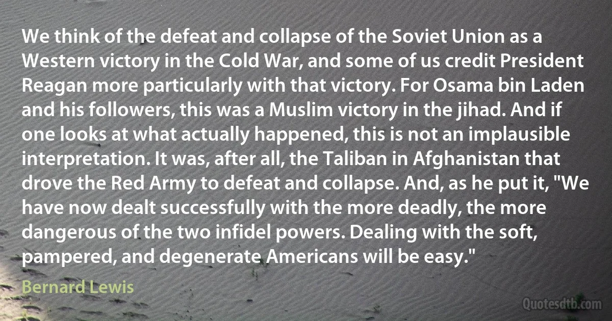 We think of the defeat and collapse of the Soviet Union as a Western victory in the Cold War, and some of us credit President Reagan more particularly with that victory. For Osama bin Laden and his followers, this was a Muslim victory in the jihad. And if one looks at what actually happened, this is not an implausible interpretation. It was, after all, the Taliban in Afghanistan that drove the Red Army to defeat and collapse. And, as he put it, "We have now dealt successfully with the more deadly, the more dangerous of the two infidel powers. Dealing with the soft, pampered, and degenerate Americans will be easy." (Bernard Lewis)