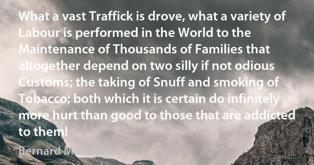 What a vast Traffick is drove, what a variety of Labour is performed in the World to the Maintenance of Thousands of Families that altogether depend on two silly if not odious Customs; the taking of Snuff and smoking of Tobacco; both which it is certain do infinitely more hurt than good to those that are addicted to them! (Bernard Mandeville)