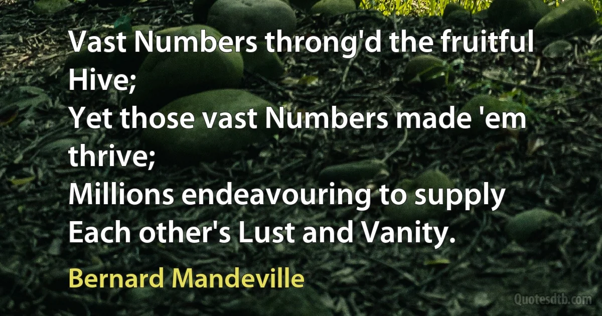 Vast Numbers throng'd the fruitful Hive;
Yet those vast Numbers made 'em thrive;
Millions endeavouring to supply
Each other's Lust and Vanity. (Bernard Mandeville)