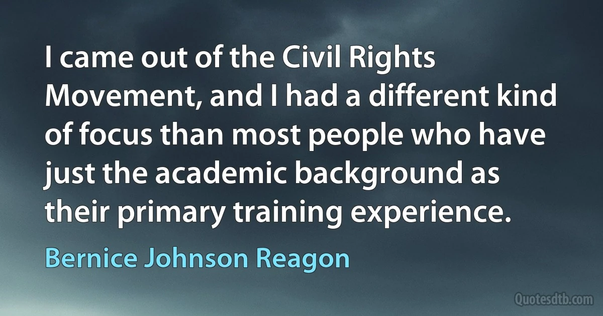 I came out of the Civil Rights Movement, and I had a different kind of focus than most people who have just the academic background as their primary training experience. (Bernice Johnson Reagon)