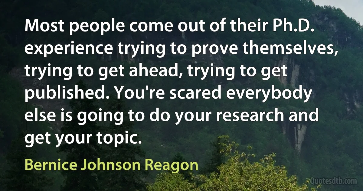 Most people come out of their Ph.D. experience trying to prove themselves, trying to get ahead, trying to get published. You're scared everybody else is going to do your research and get your topic. (Bernice Johnson Reagon)