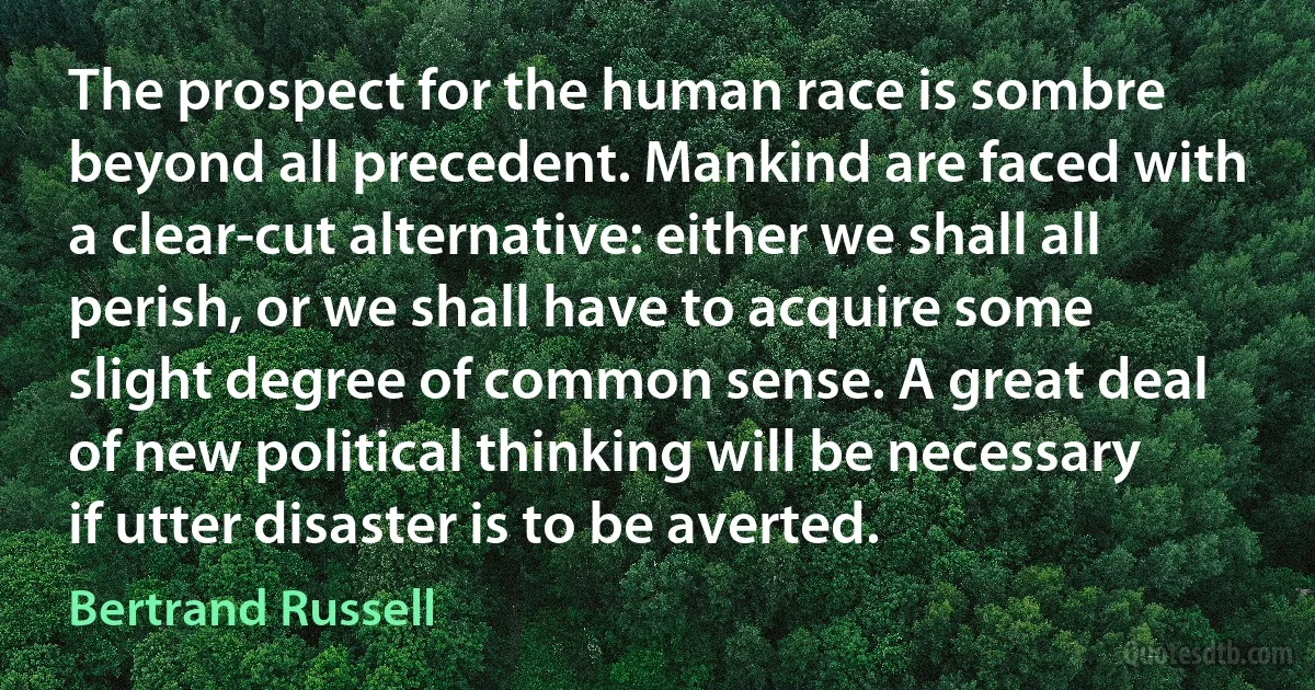 The prospect for the human race is sombre beyond all precedent. Mankind are faced with a clear-cut alternative: either we shall all perish, or we shall have to acquire some slight degree of common sense. A great deal of new political thinking will be necessary if utter disaster is to be averted. (Bertrand Russell)