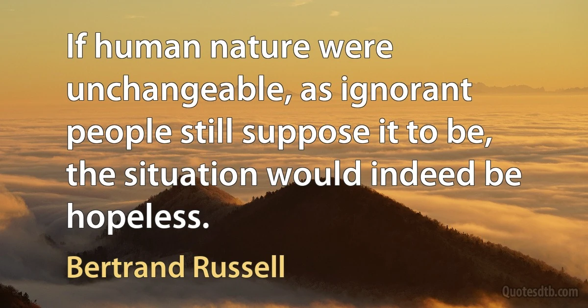 If human nature were unchangeable, as ignorant people still suppose it to be, the situation would indeed be hopeless. (Bertrand Russell)