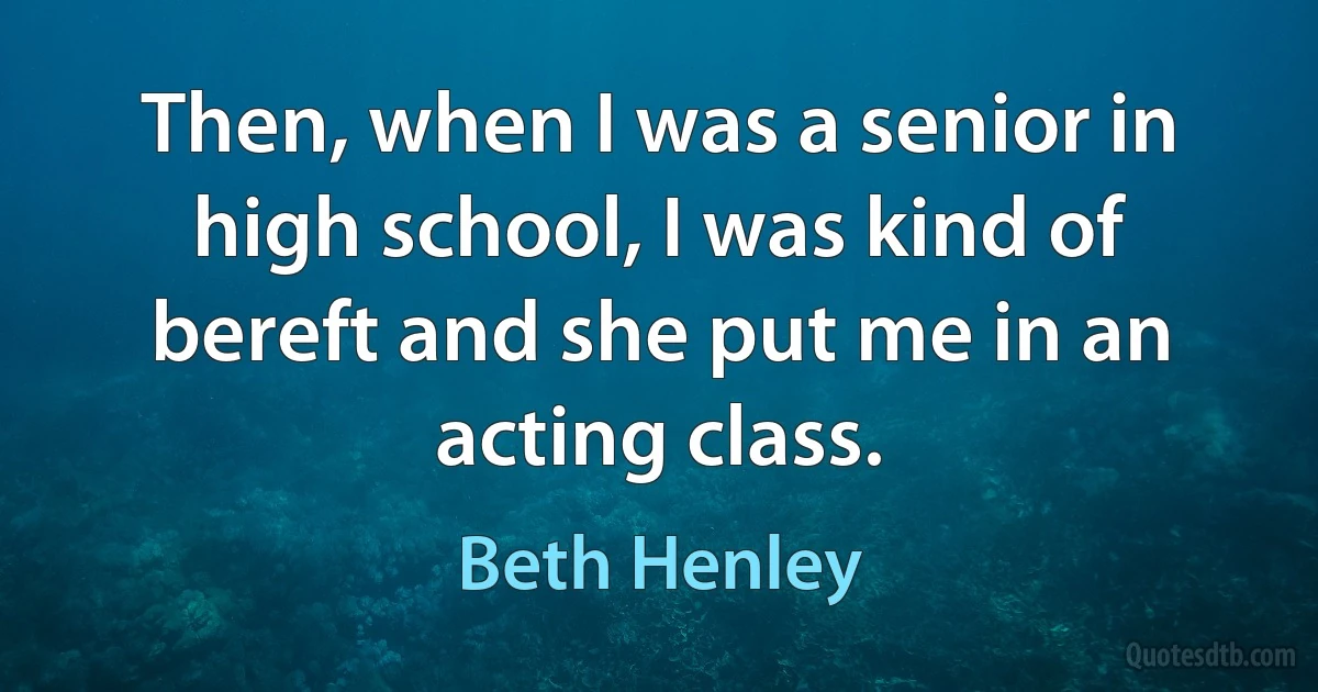 Then, when I was a senior in high school, I was kind of bereft and she put me in an acting class. (Beth Henley)