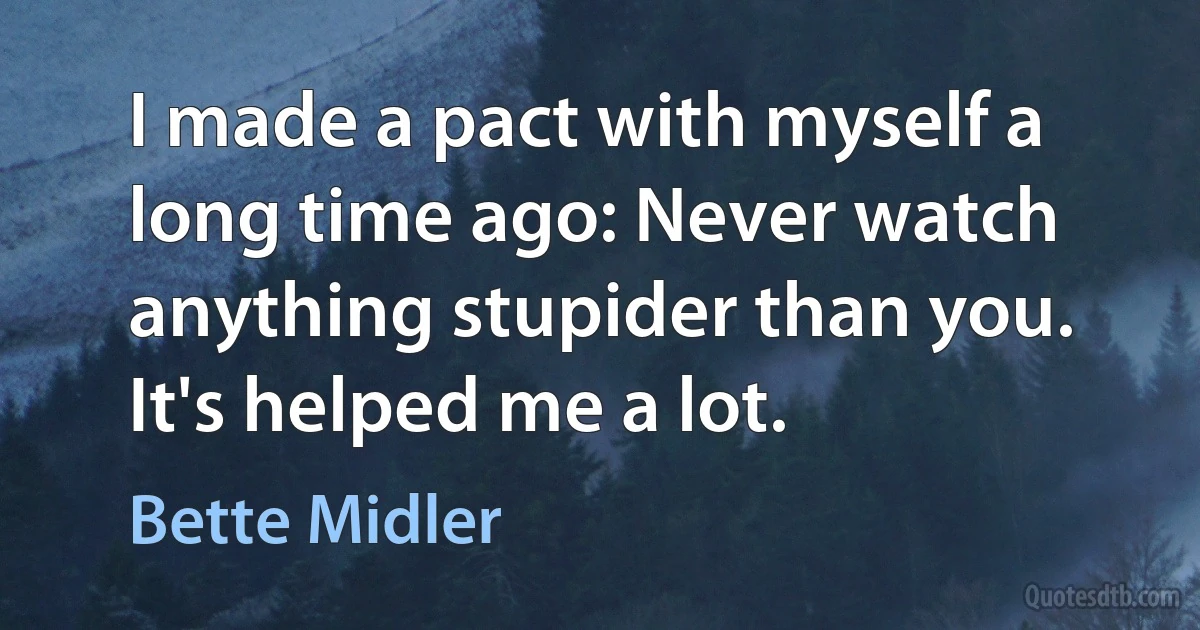 I made a pact with myself a long time ago: Never watch anything stupider than you. It's helped me a lot. (Bette Midler)