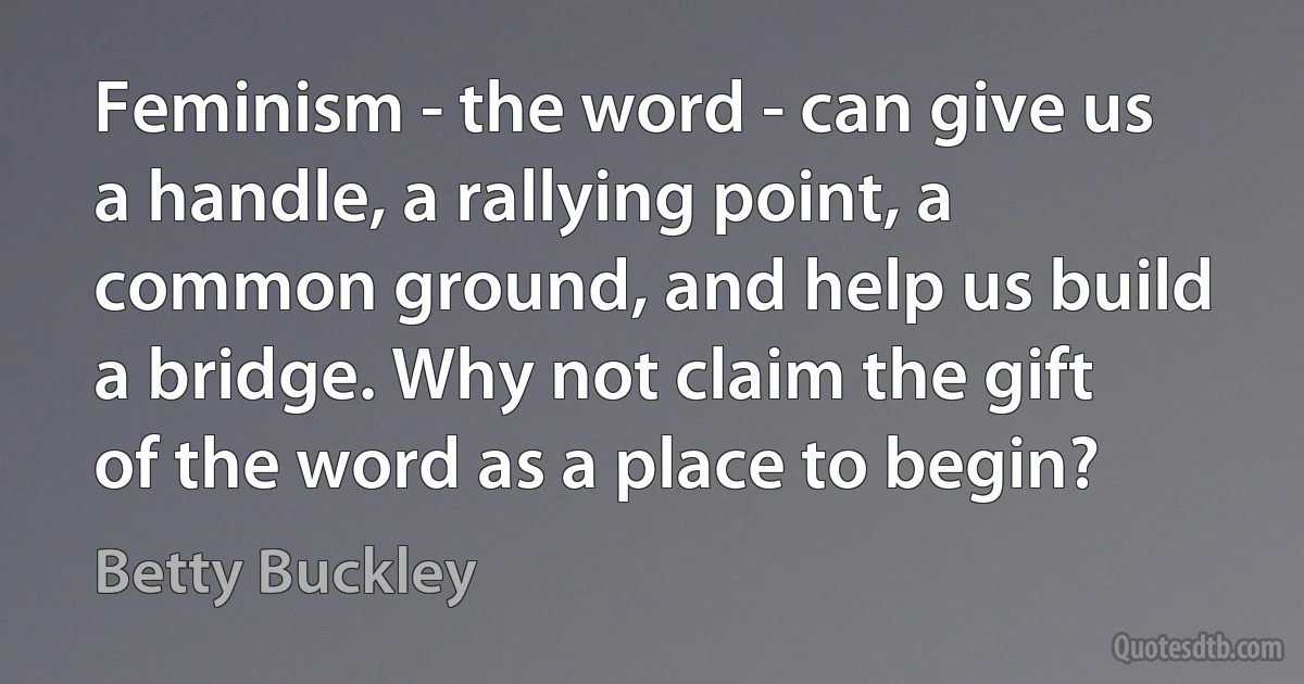 Feminism - the word - can give us a handle, a rallying point, a common ground, and help us build a bridge. Why not claim the gift of the word as a place to begin? (Betty Buckley)