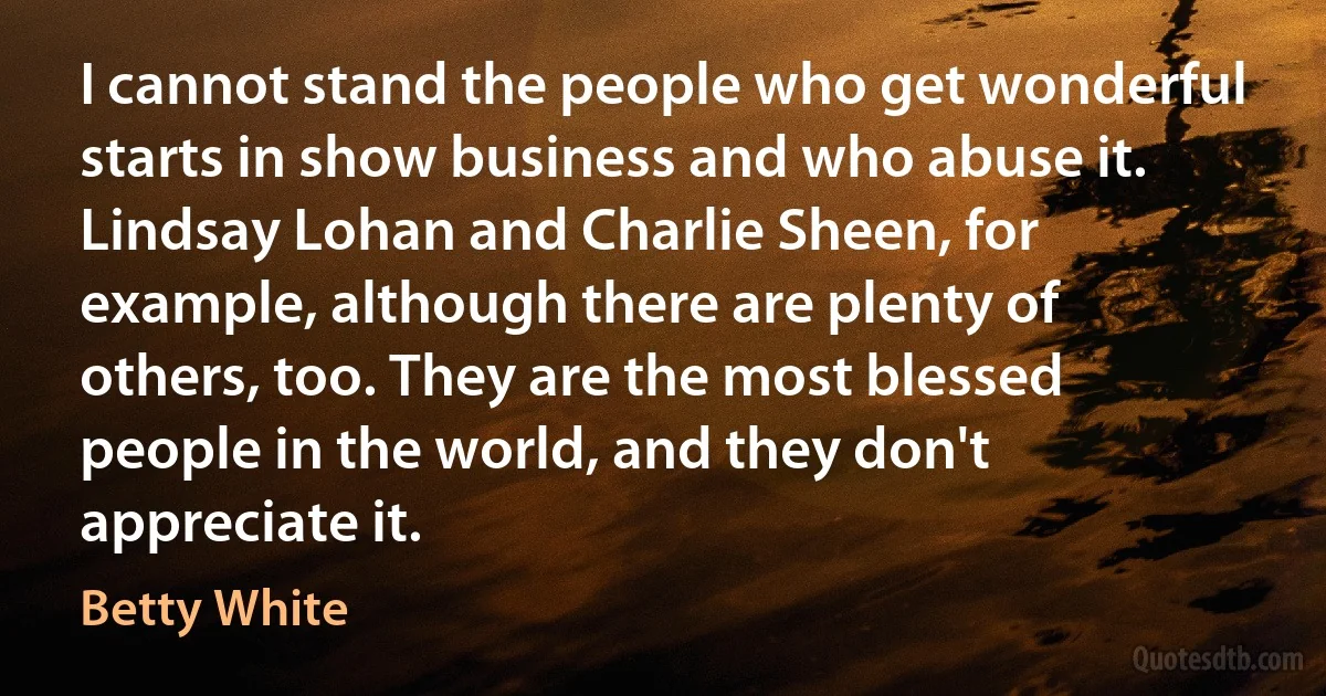 I cannot stand the people who get wonderful starts in show business and who abuse it. Lindsay Lohan and Charlie Sheen, for example, although there are plenty of others, too. They are the most blessed people in the world, and they don't appreciate it. (Betty White)