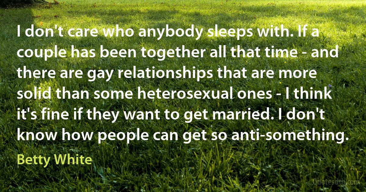 I don't care who anybody sleeps with. If a couple has been together all that time - and there are gay relationships that are more solid than some heterosexual ones - I think it's fine if they want to get married. I don't know how people can get so anti-something. (Betty White)