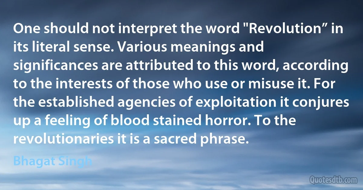 One should not interpret the word "Revolution” in its literal sense. Various meanings and significances are attributed to this word, according to the interests of those who use or misuse it. For the established agencies of exploitation it conjures up a feeling of blood stained horror. To the revolutionaries it is a sacred phrase. (Bhagat Singh)