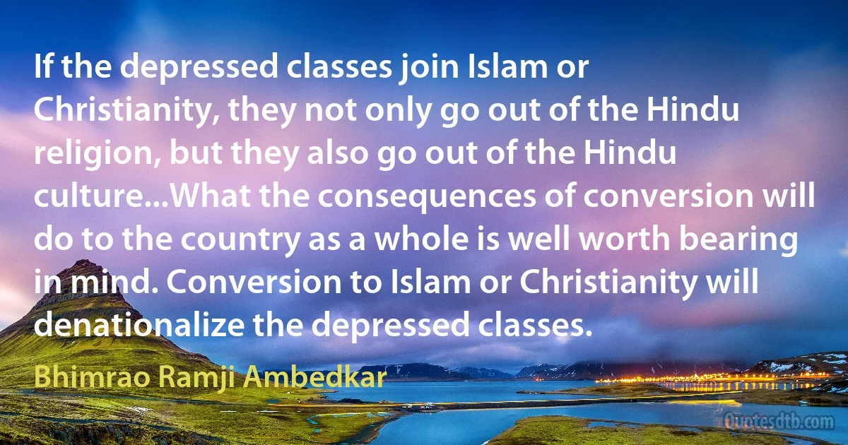 If the depressed classes join Islam or Christianity, they not only go out of the Hindu religion, but they also go out of the Hindu culture...What the consequences of conversion will do to the country as a whole is well worth bearing in mind. Conversion to Islam or Christianity will denationalize the depressed classes. (Bhimrao Ramji Ambedkar)