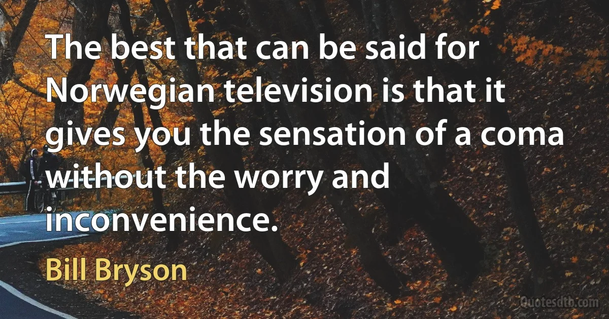 The best that can be said for Norwegian television is that it gives you the sensation of a coma without the worry and inconvenience. (Bill Bryson)