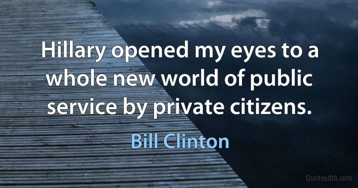 Hillary opened my eyes to a whole new world of public service by private citizens. (Bill Clinton)