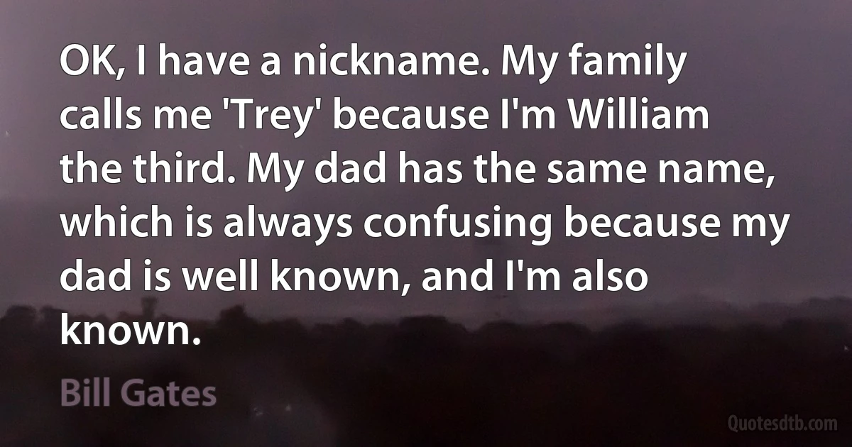 OK, I have a nickname. My family calls me 'Trey' because I'm William the third. My dad has the same name, which is always confusing because my dad is well known, and I'm also known. (Bill Gates)