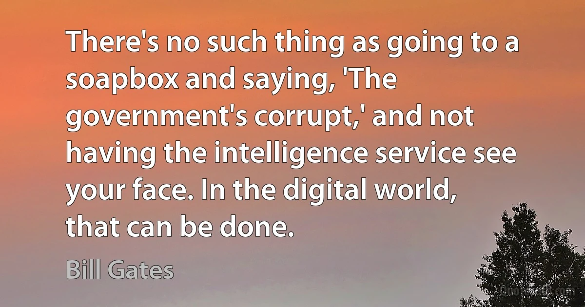 There's no such thing as going to a soapbox and saying, 'The government's corrupt,' and not having the intelligence service see your face. In the digital world, that can be done. (Bill Gates)