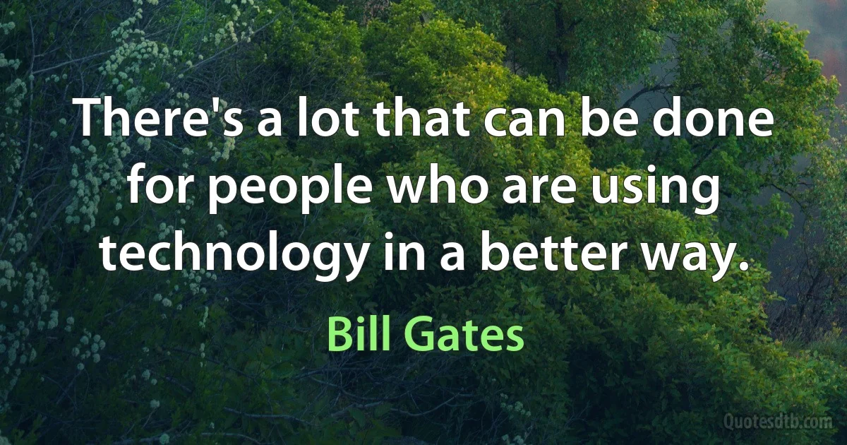 There's a lot that can be done for people who are using technology in a better way. (Bill Gates)