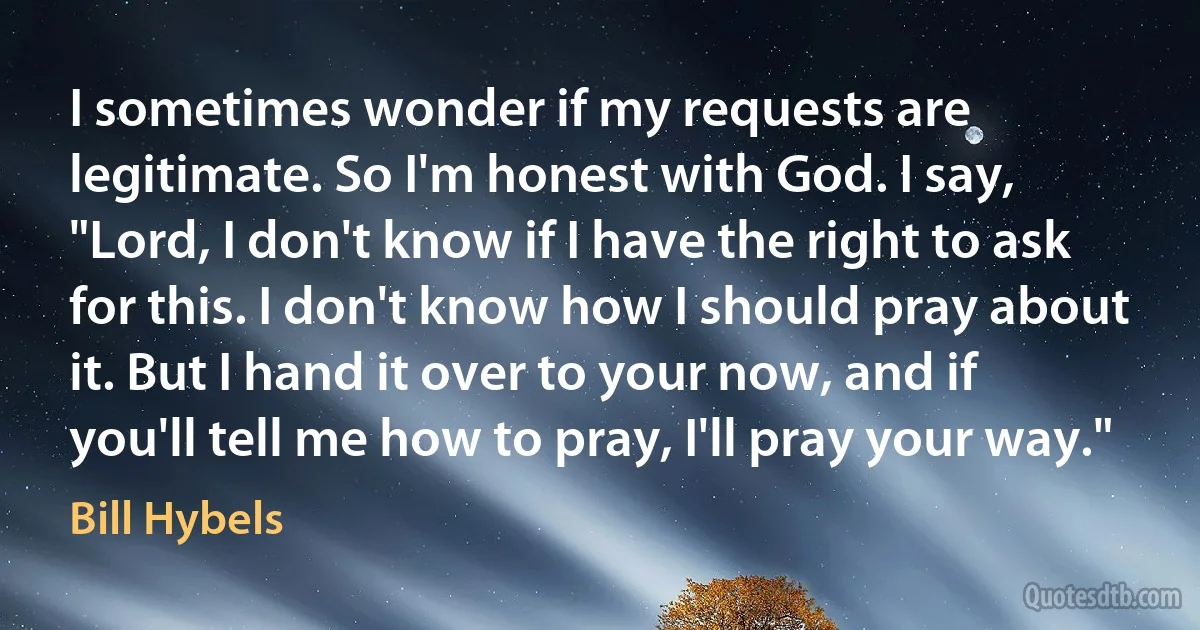 I sometimes wonder if my requests are legitimate. So I'm honest with God. I say, "Lord, I don't know if I have the right to ask for this. I don't know how I should pray about it. But I hand it over to your now, and if you'll tell me how to pray, I'll pray your way." (Bill Hybels)