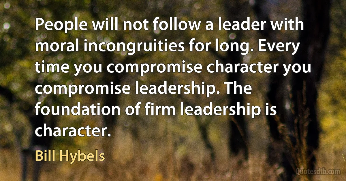 People will not follow a leader with moral incongruities for long. Every time you compromise character you compromise leadership. The foundation of firm leadership is character. (Bill Hybels)