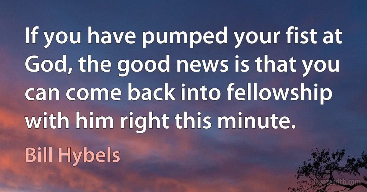 If you have pumped your fist at God, the good news is that you can come back into fellowship with him right this minute. (Bill Hybels)