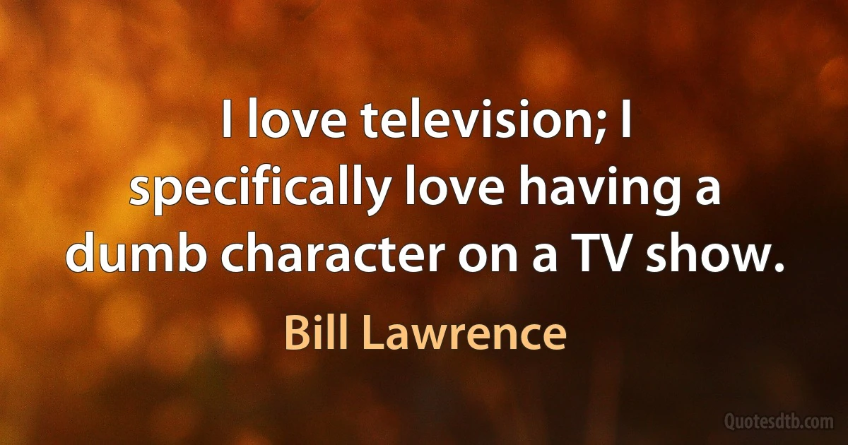 I love television; I specifically love having a dumb character on a TV show. (Bill Lawrence)