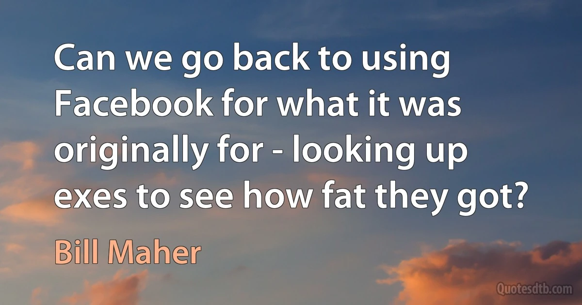 Can we go back to using Facebook for what it was originally for - looking up exes to see how fat they got? (Bill Maher)