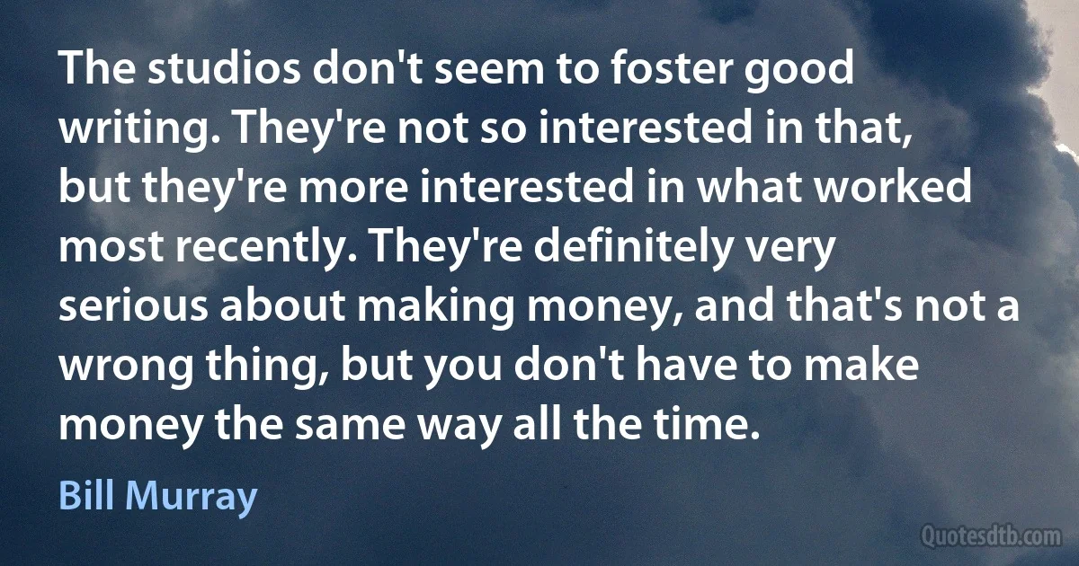 The studios don't seem to foster good writing. They're not so interested in that, but they're more interested in what worked most recently. They're definitely very serious about making money, and that's not a wrong thing, but you don't have to make money the same way all the time. (Bill Murray)