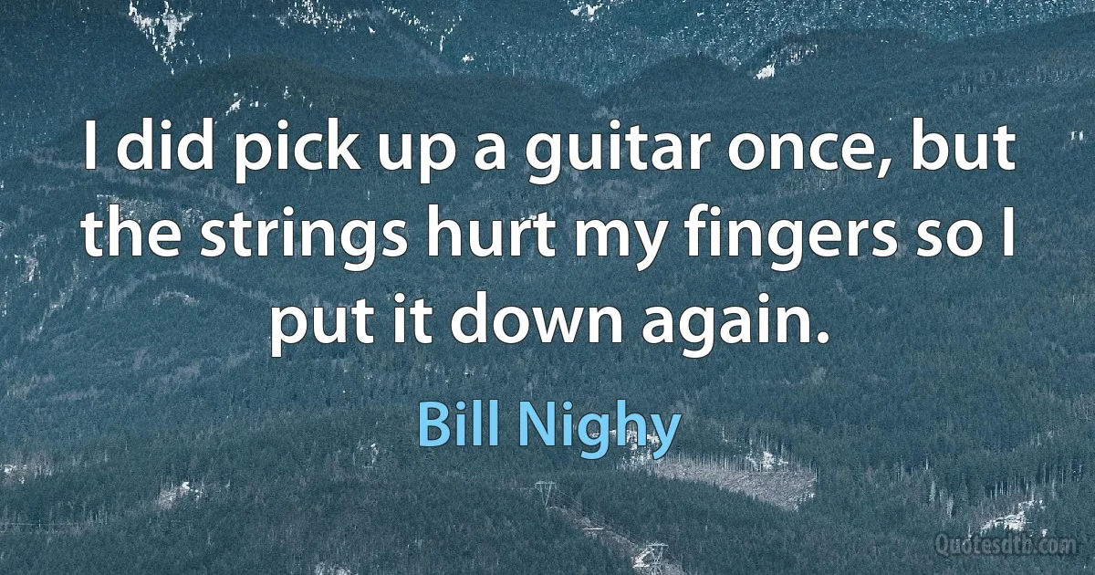 I did pick up a guitar once, but the strings hurt my fingers so I put it down again. (Bill Nighy)