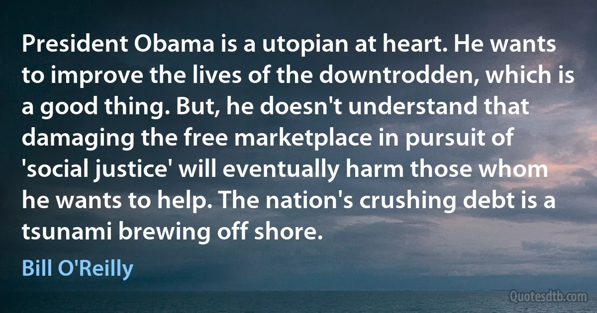 President Obama is a utopian at heart. He wants to improve the lives of the downtrodden, which is a good thing. But, he doesn't understand that damaging the free marketplace in pursuit of 'social justice' will eventually harm those whom he wants to help. The nation's crushing debt is a tsunami brewing off shore. (Bill O'Reilly)