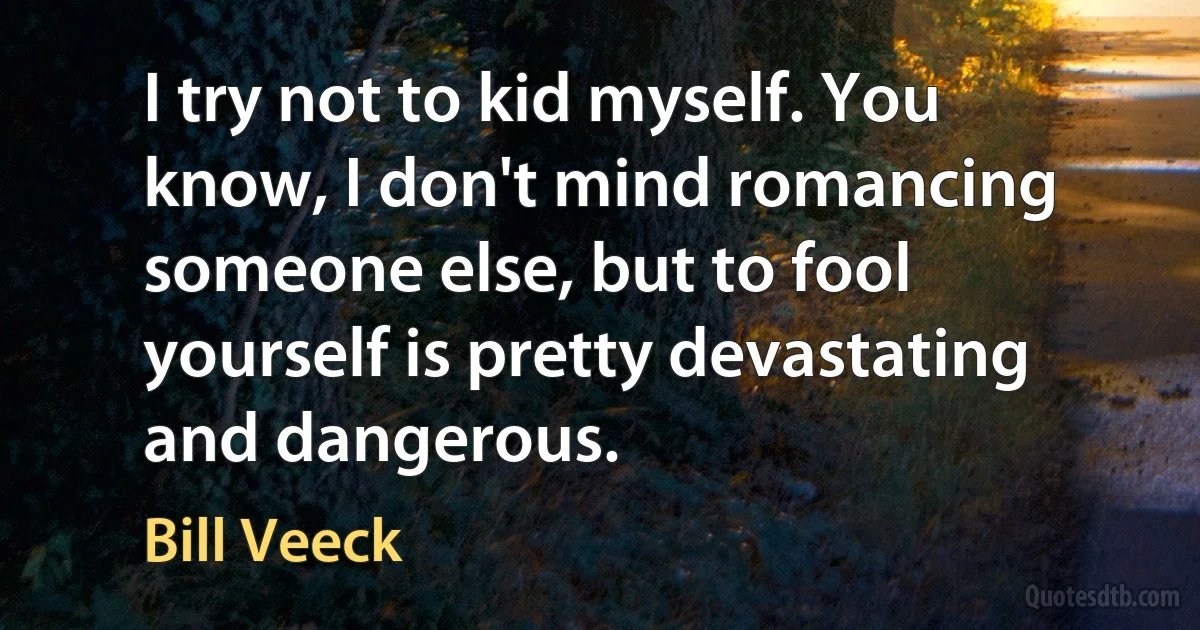 I try not to kid myself. You know, I don't mind romancing someone else, but to fool yourself is pretty devastating and dangerous. (Bill Veeck)