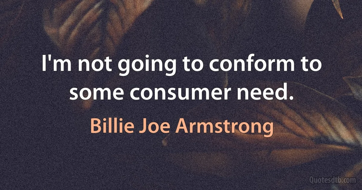 I'm not going to conform to some consumer need. (Billie Joe Armstrong)