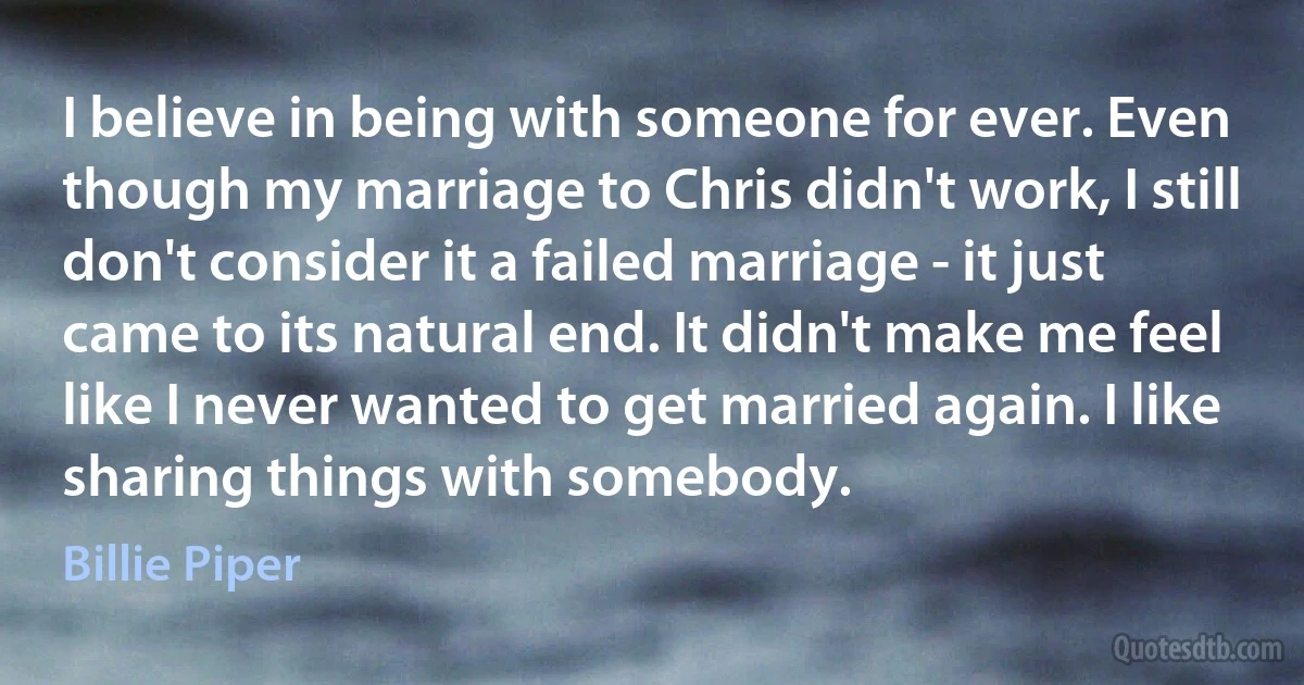 I believe in being with someone for ever. Even though my marriage to Chris didn't work, I still don't consider it a failed marriage - it just came to its natural end. It didn't make me feel like I never wanted to get married again. I like sharing things with somebody. (Billie Piper)