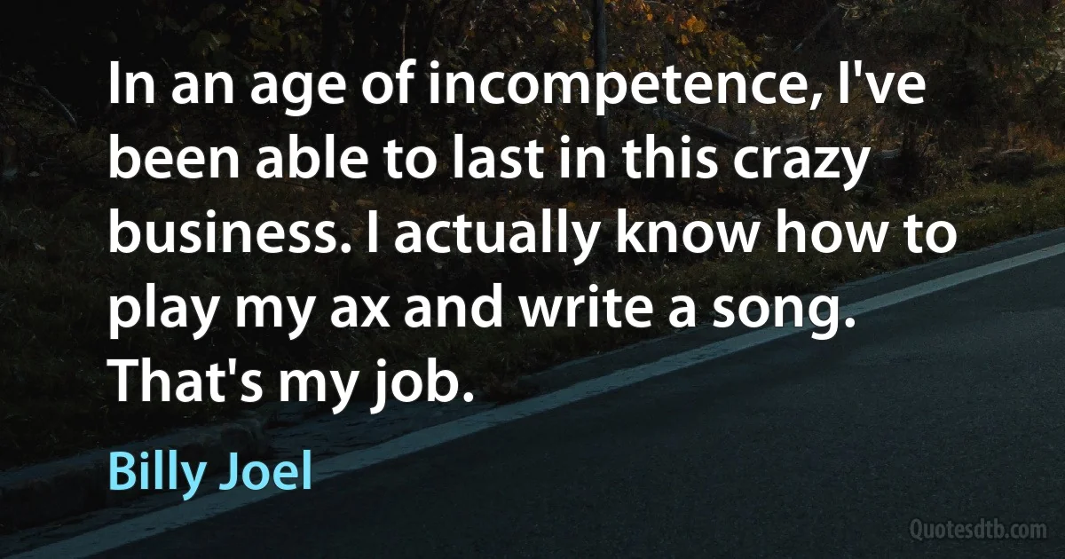 In an age of incompetence, I've been able to last in this crazy business. I actually know how to play my ax and write a song. That's my job. (Billy Joel)