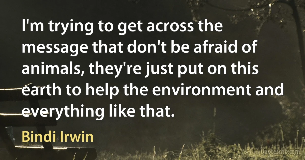 I'm trying to get across the message that don't be afraid of animals, they're just put on this earth to help the environment and everything like that. (Bindi Irwin)