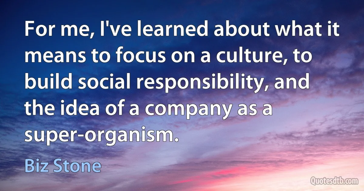 For me, I've learned about what it means to focus on a culture, to build social responsibility, and the idea of a company as a super-organism. (Biz Stone)