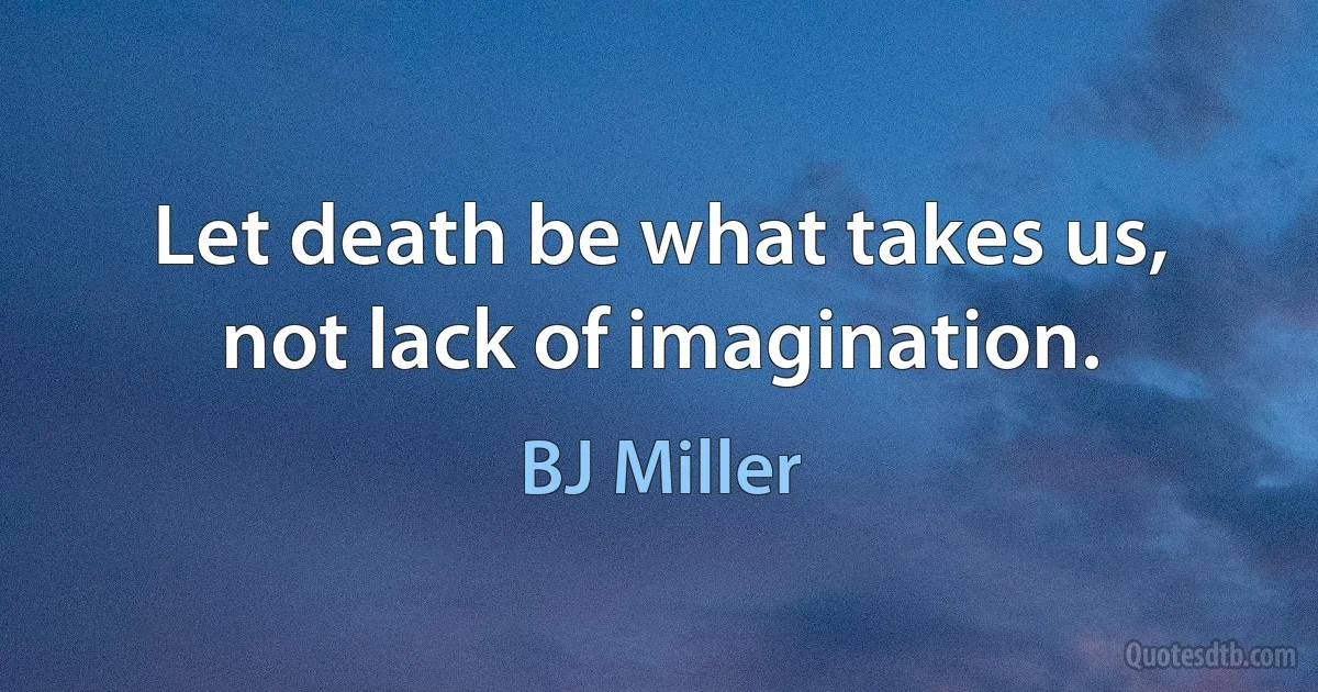 Let death be what takes us, not lack of imagination. (BJ Miller)