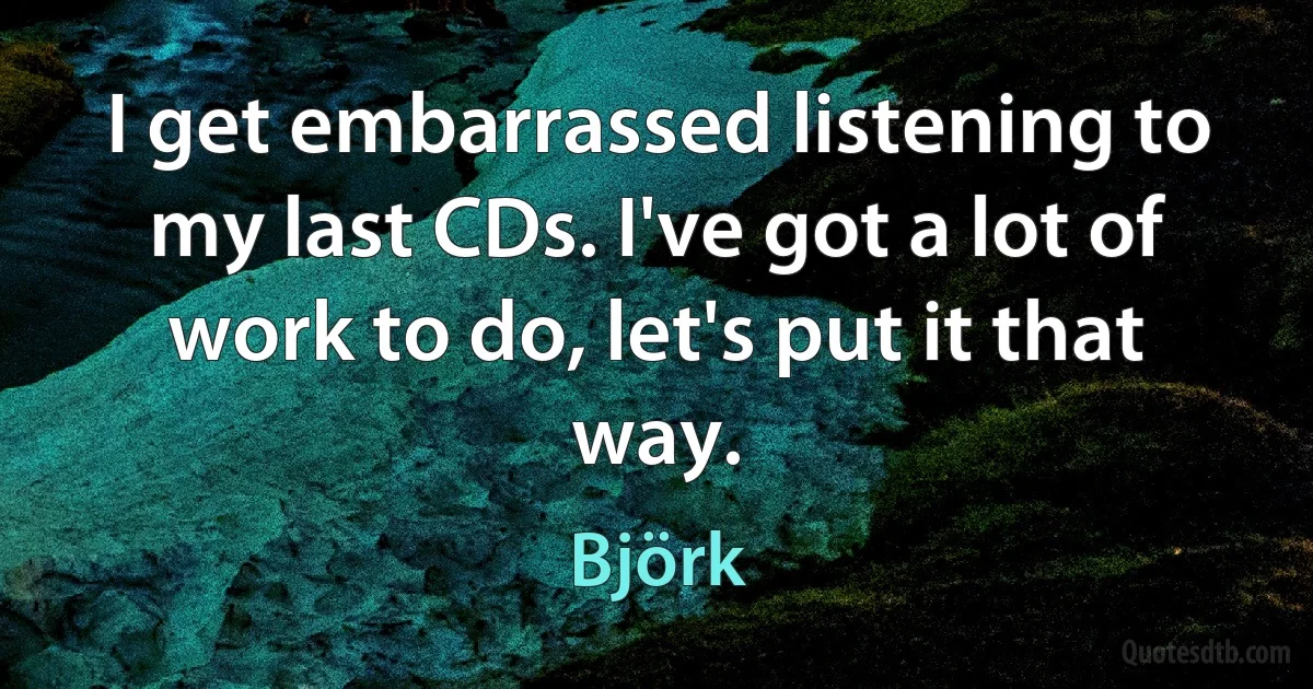 I get embarrassed listening to my last CDs. I've got a lot of work to do, let's put it that way. (Björk)