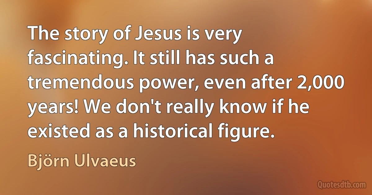 The story of Jesus is very fascinating. It still has such a tremendous power, even after 2,000 years! We don't really know if he existed as a historical figure. (Björn Ulvaeus)