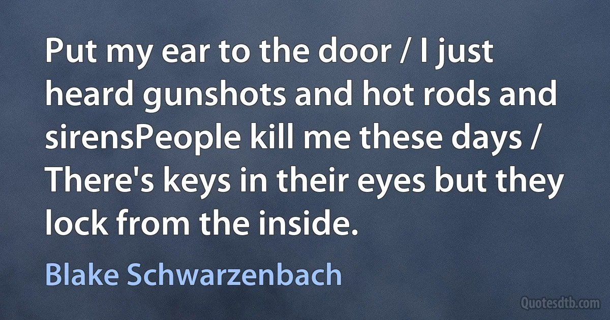 Put my ear to the door / I just heard gunshots and hot rods and sirensPeople kill me these days / There's keys in their eyes but they lock from the inside. (Blake Schwarzenbach)