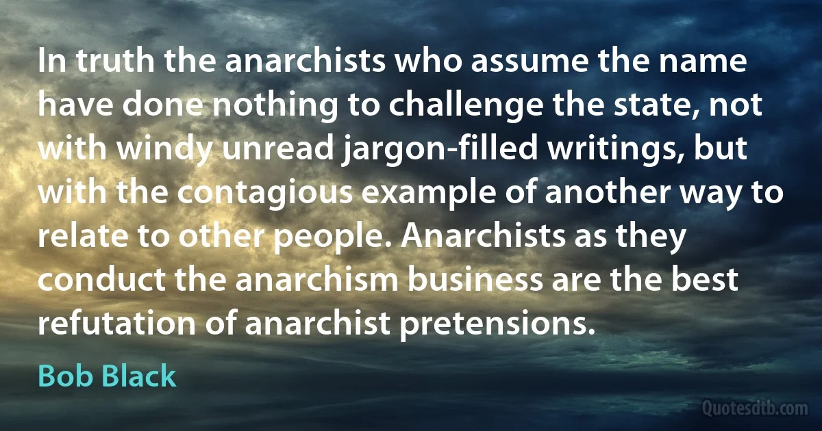 In truth the anarchists who assume the name have done nothing to challenge the state, not with windy unread jargon-filled writings, but with the contagious example of another way to relate to other people. Anarchists as they conduct the anarchism business are the best refutation of anarchist pretensions. (Bob Black)