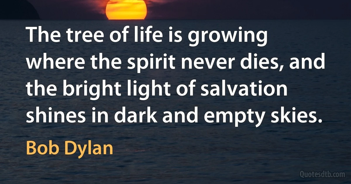 The tree of life is growing where the spirit never dies, and the bright light of salvation shines in dark and empty skies. (Bob Dylan)